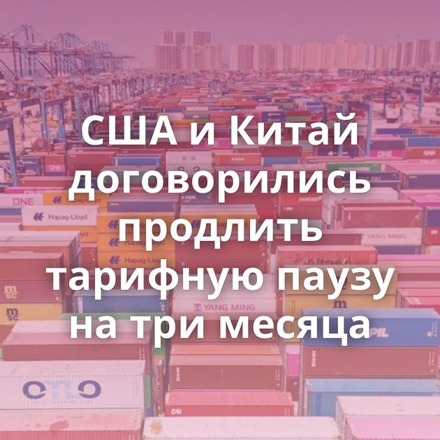 США и Китай договорились продлить тарифную паузу на три месяца