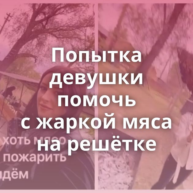 Попытка девушки помочь с жаркой мяса на решётке