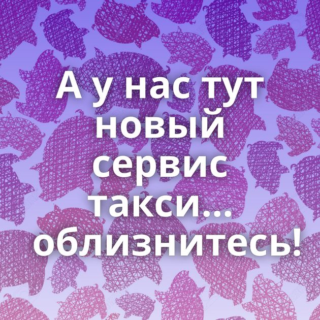 А у нас тут новый сервис такси... облизнитесь!
