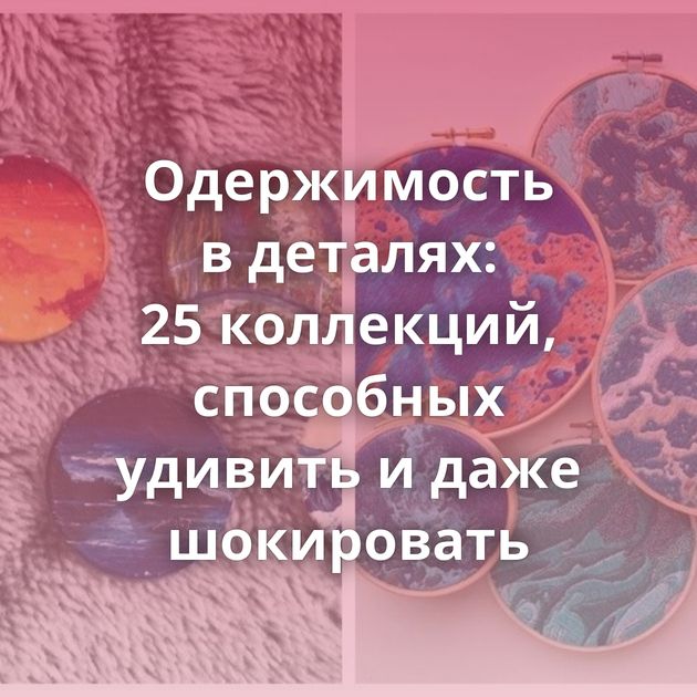 Одержимость в деталях: 25 коллекций, способных удивить и даже шокировать