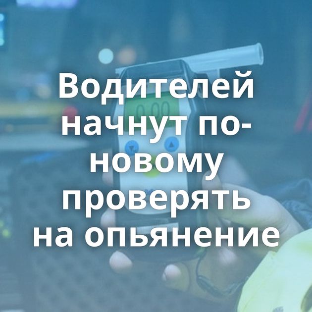 Водителей начнут по-новому проверять на опьянение