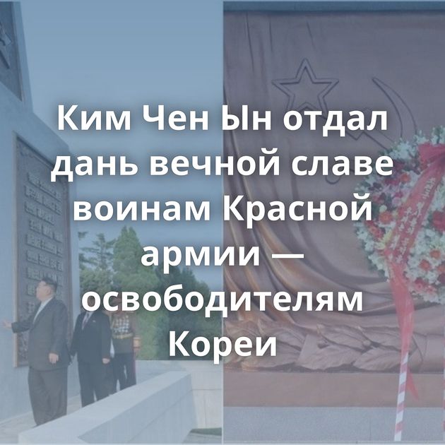 Ким Чен Ын отдал дань вечной славе воинам Красной армии — освободителям Кореи
