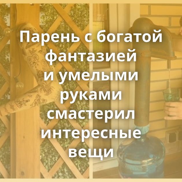 Парень с богатой фантазией и умелыми руками смастерил интересные вещи