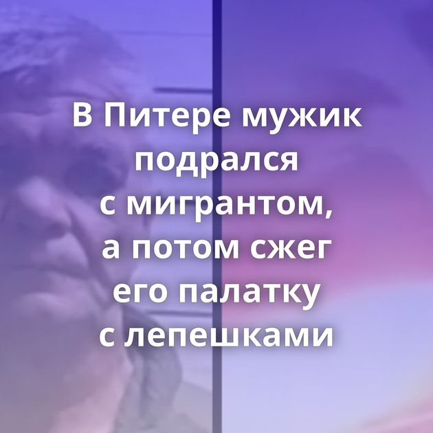 В Питере мужик подрался с мигрантом, а потом сжег его палатку с лепешками