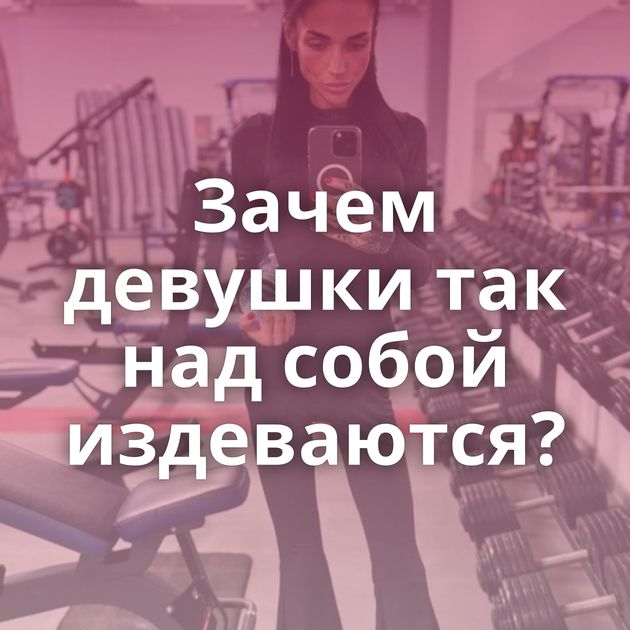 Зачем девушки так над собой издеваются?