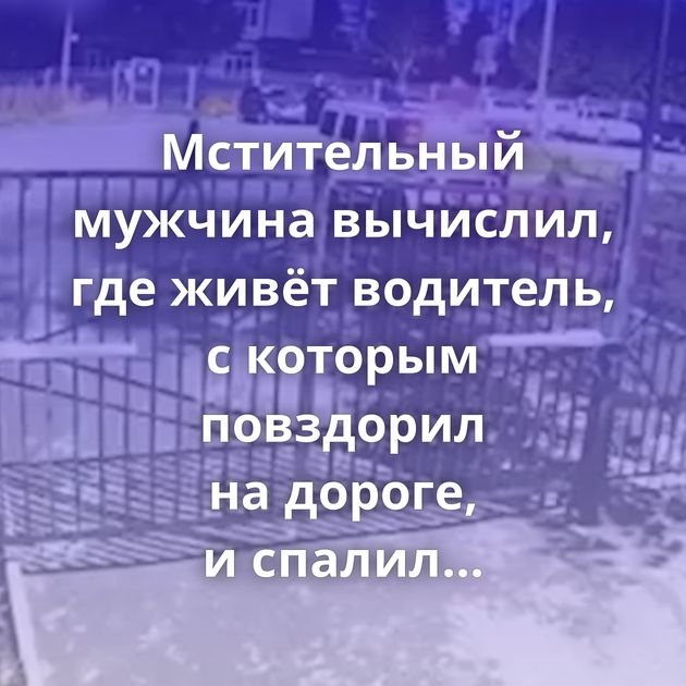 Мстительный мужчина вычислил, где живёт водитель, с которым повздорил на дороге, и спалил его белый…
