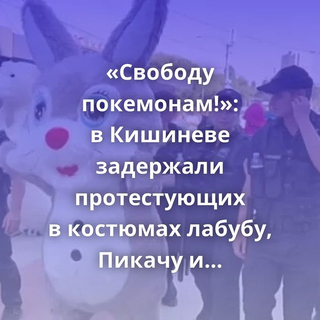 «Свободу покемонам!»: в Кишиневе задержали протестующих в костюмах лабубу, Пикачу и медведя