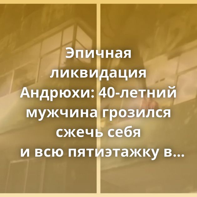 Эпичная ликвидация Андрюхи: 40-летний мужчина грозился сжечь себя и всю пятиэтажку в Караганде