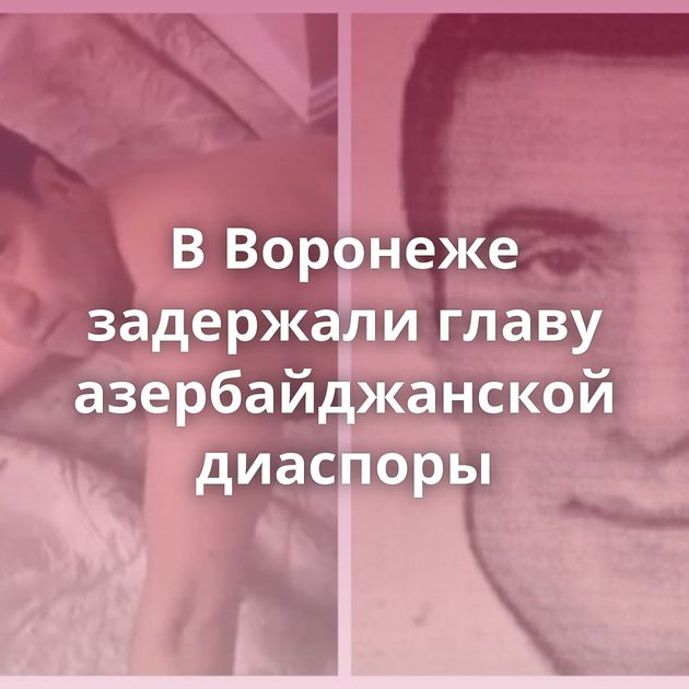 В Воронеже задержали главу азербайджанской диаспоры