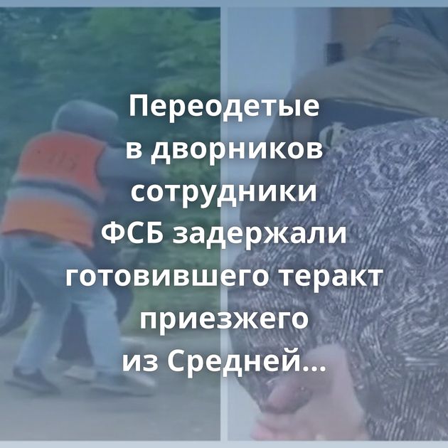 Переодетые в дворников сотрудники ФСБ задержали готовившего теракт приезжего из Средней Азии