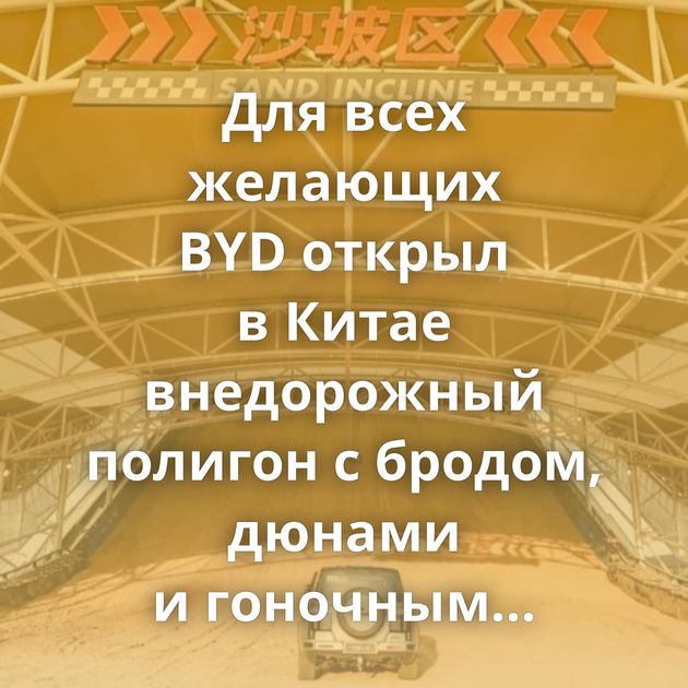 Для всех желающих BYD открыл в Китае внедорожный полигон с бродом, дюнами и гоночным треком