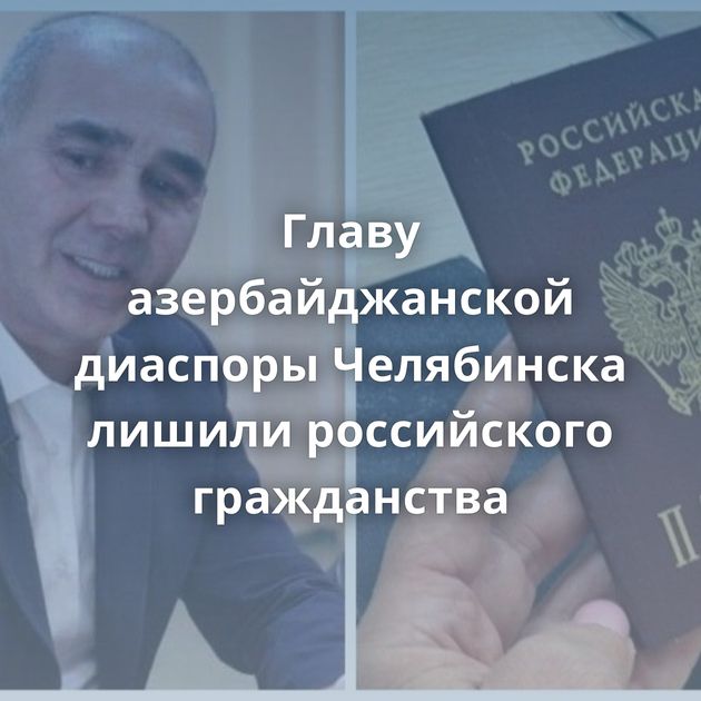 Главу азербайджанской диаспоры Челябинска лишили российского гражданства