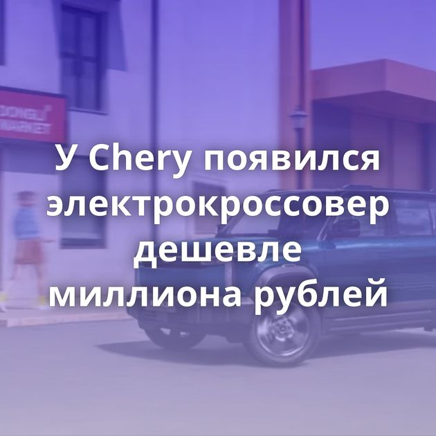 У Chery появился электрокроссовер дешевле миллиона рублей
