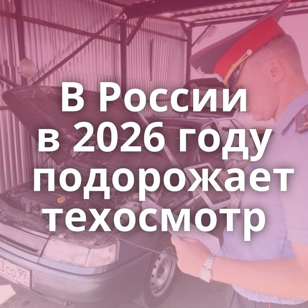 В России в 2026 году подорожает техосмотр