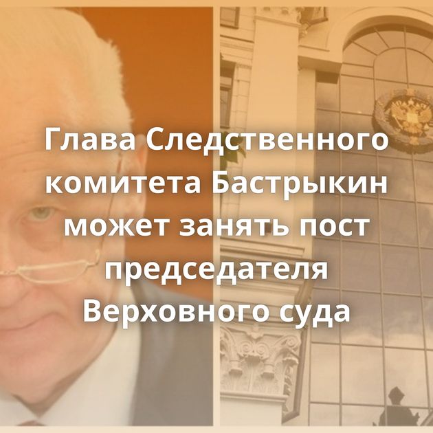 Глава Следственного комитета Бастрыкин может занять пост председателя Верховного суда