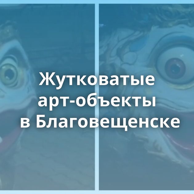 Жутковатые арт-объекты в Благовещенске