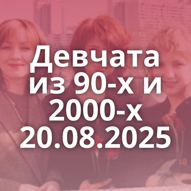 Девчата из 90-х и 2000-х 20.08.2025