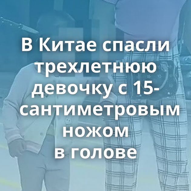 В Китае спасли трехлетнюю девочку с 15-сантиметровым ножом в голове