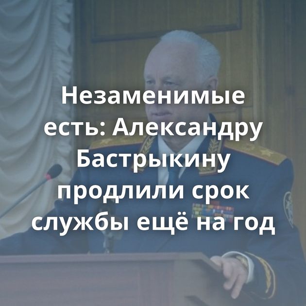 Незаменимые есть: Александру Бастрыкину продлили срок службы ещё на год