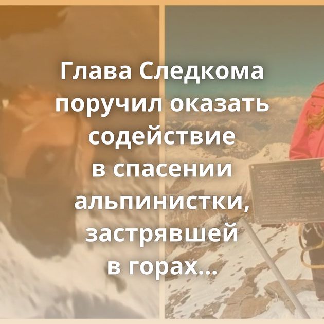 Глава Следкома поручил оказать содействие в спасении альпинистки, застрявшей в горах Киргизии