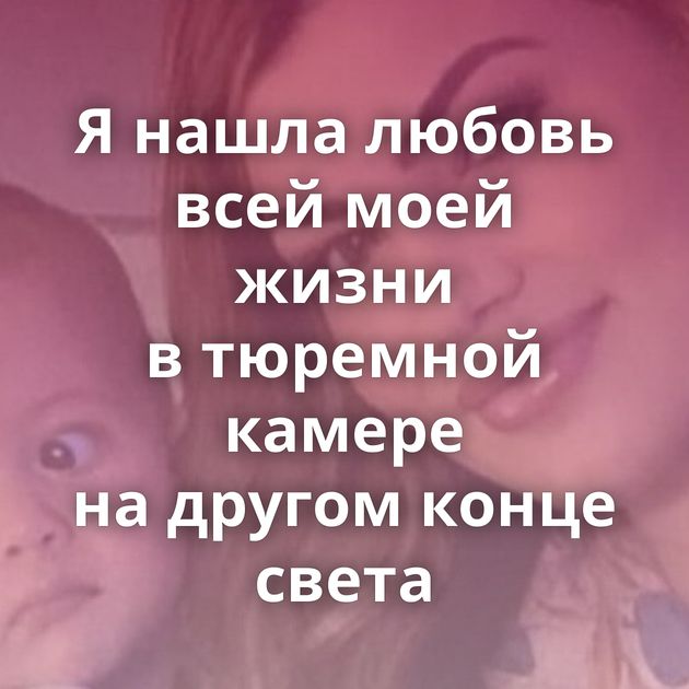 Я нашла любовь всей моей жизни в тюремной камере на другом конце света