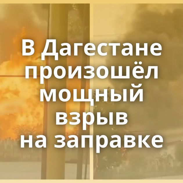 В Дагестане произошёл мощный взрыв на заправке