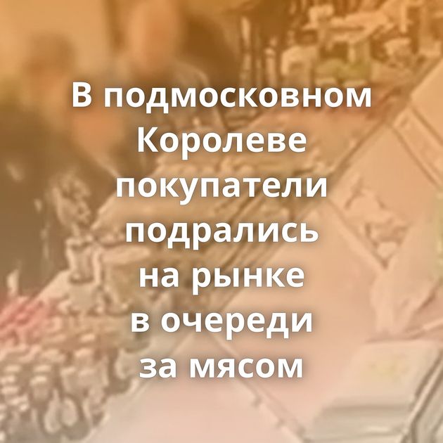 В подмосковном Королеве покупатели подрались на рынке в очереди за мясом