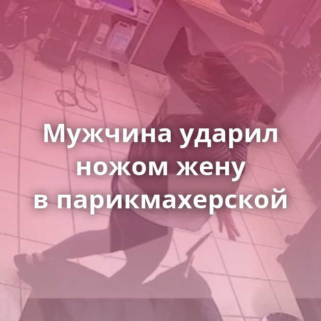 Мужчина ударил ножом жену в парикмахерской