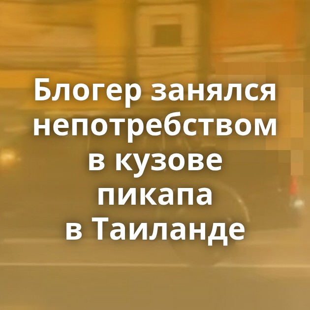 Блогер занялся непотребством в кузове пикапа в Таиланде