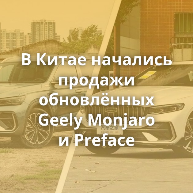В Китае начались продажи обновлённых Geely Monjaro и Preface