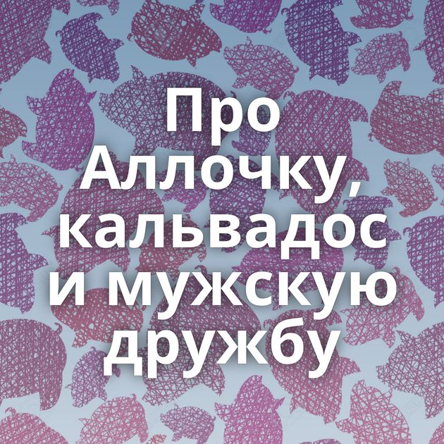 Про Аллочку, кальвадос и мужскую дружбу