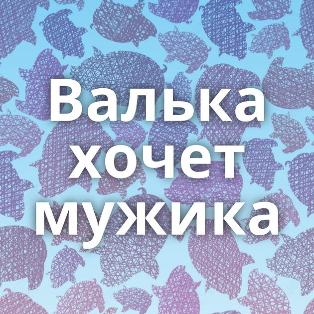 Валька хочет мужика