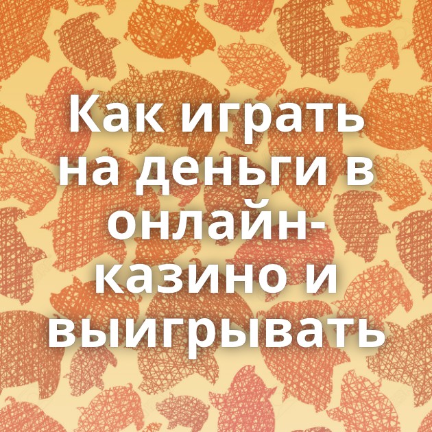 Как играть на деньги в онлайн-казино и выигрывать