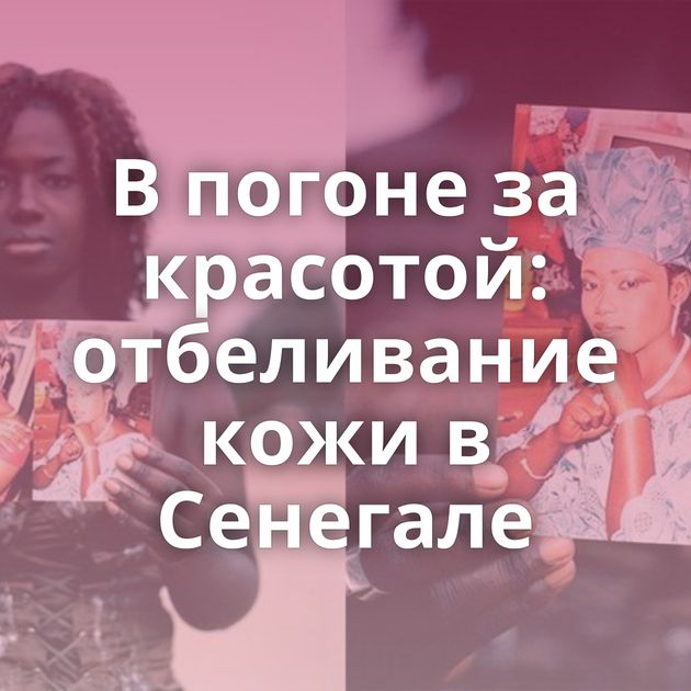 В погоне за красотой: отбеливание кожи в Сенегале