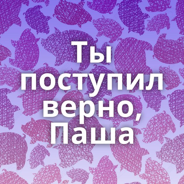 Ты поступил верно, Паша