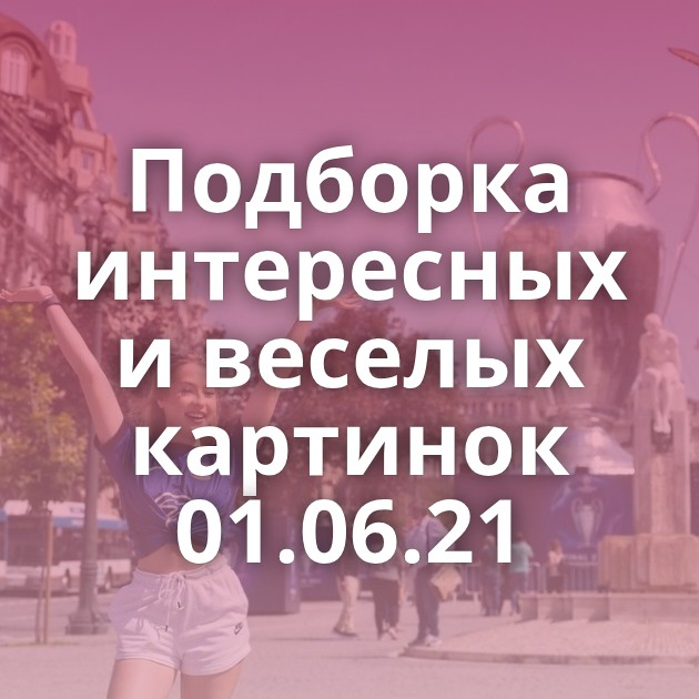 Подборка интересных и веселых картинок 01.06.21