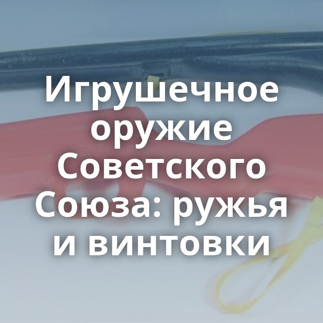 Игрушечное оружие Советского Союза: ружья и винтовки