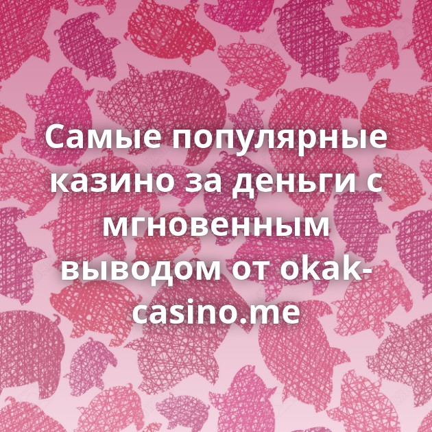 Самые популярные казино за деньги с мгновенным выводом от okak-casino.me