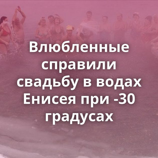 Влюбленные справили свадьбу в водах Енисея при -30 градусах