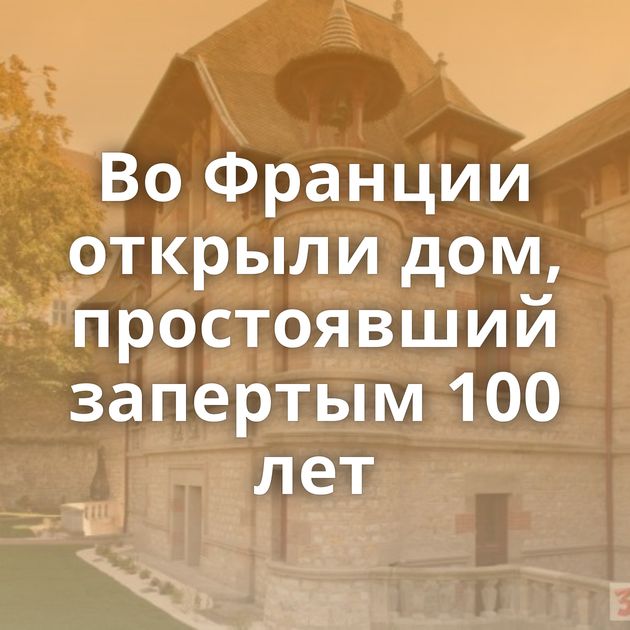 Во Франции открыли дом, простоявший запертым 100 лет