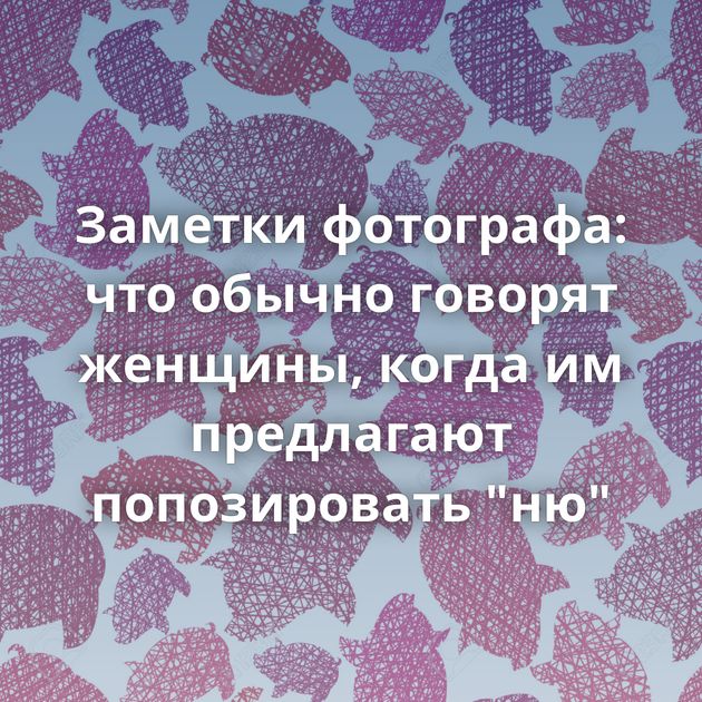 Заметки фотографа: что обычно говорят женщины, когда им предлагают попозировать 