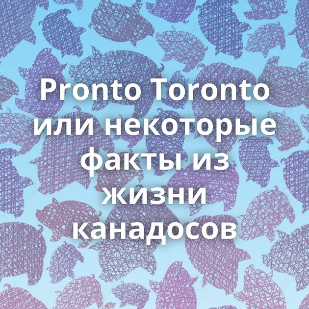 Pronto Toronto или некоторые факты из жизни канадосов