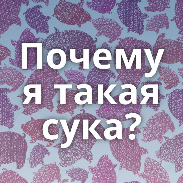 Почему я такая сука?