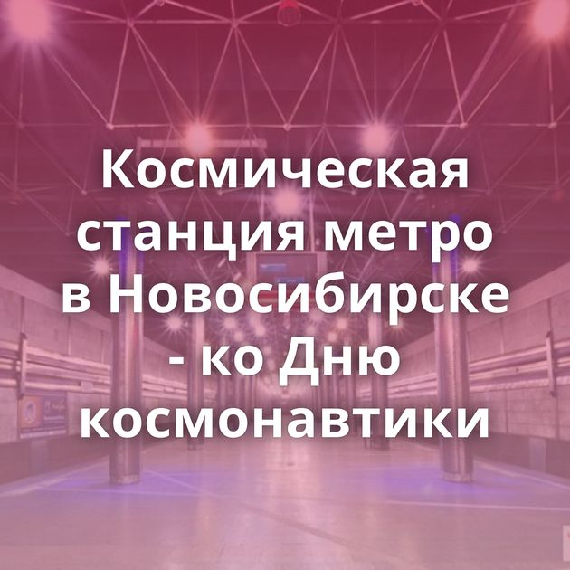 Космическая станция метро в Новосибирске - ко Дню космонавтики