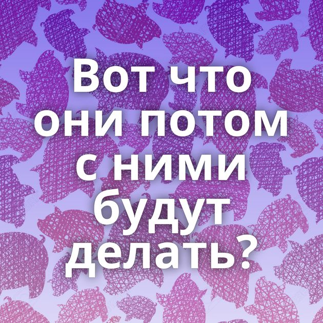 Вот что они потом с ними будут делать?