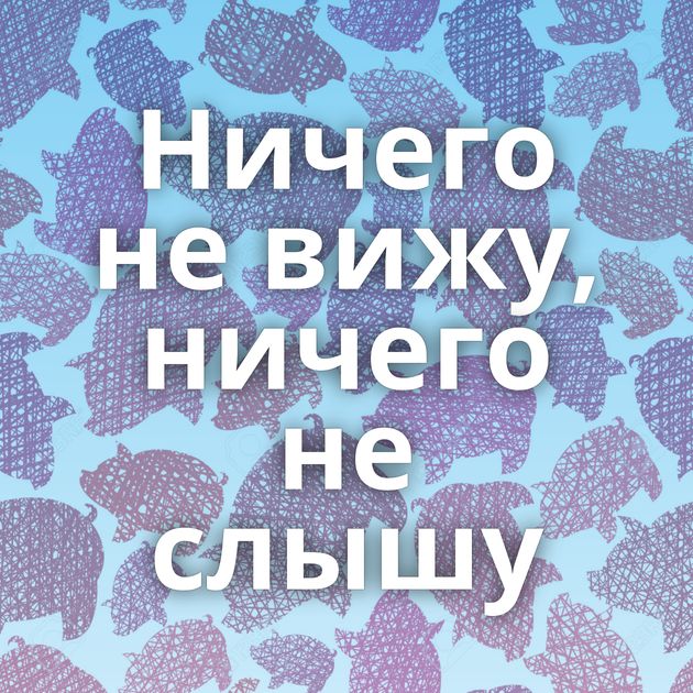 Ничего не вижу, ничего не слышу