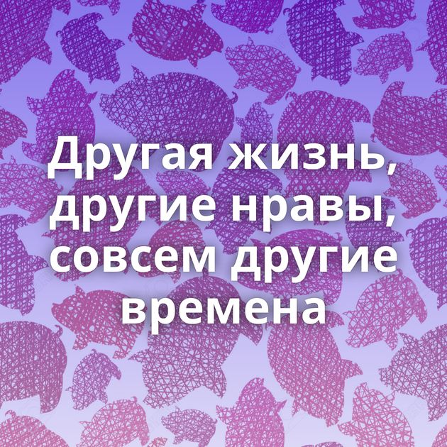 Другая жизнь, другие нравы, совсем другие времена