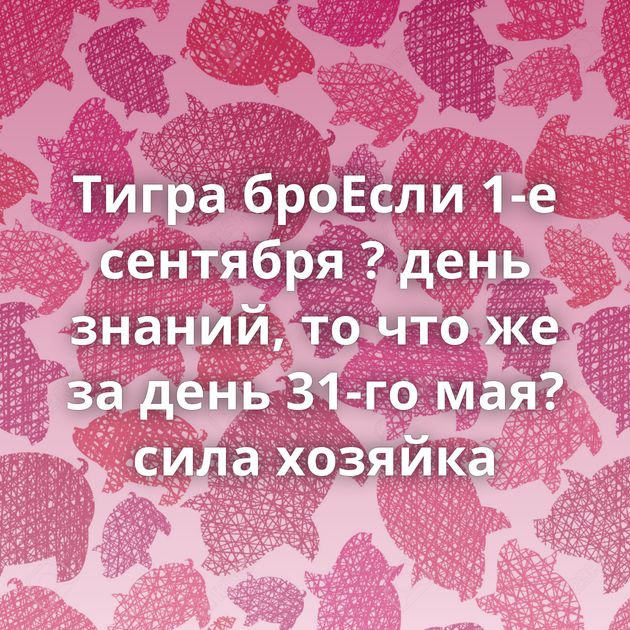 Тигра броЕсли 1-е сентября ? день знаний, то что же за день 31-го мая?сила хозяйка