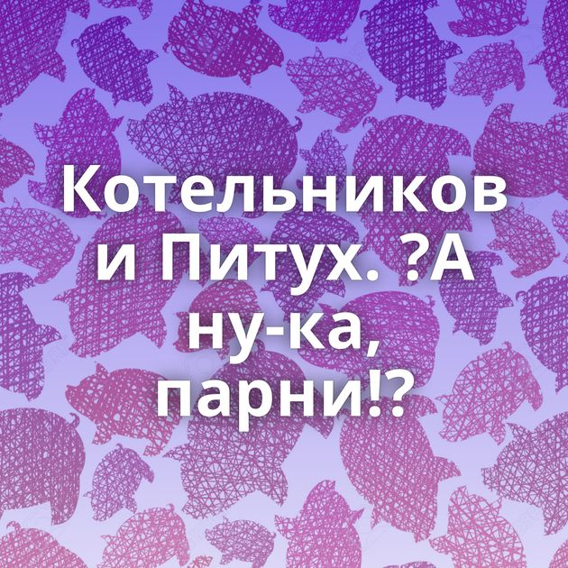 Котельников и Питух. ?А ну-ка, парни!?