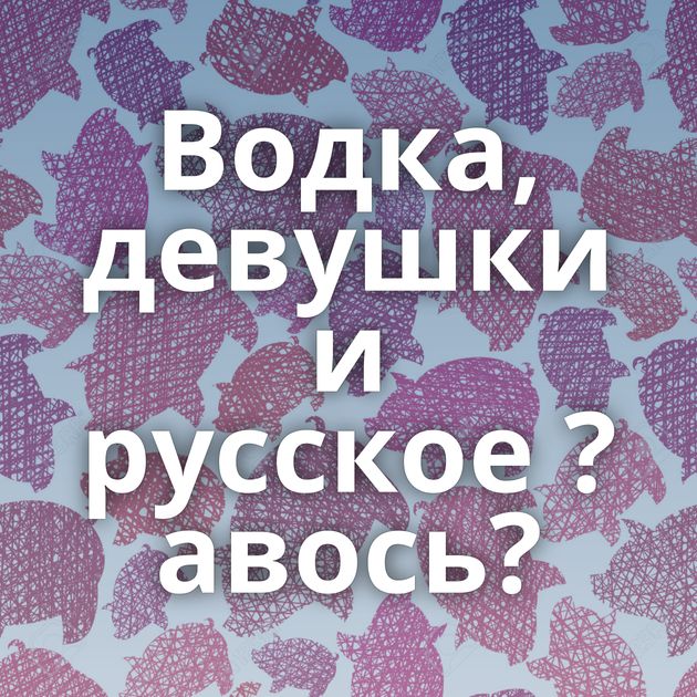 Водка, девушки и русское ?авось?